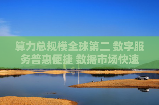 算力总规模全球第二 数字服务普惠便捷 数据市场快速成长 数字中国建设取得显著成就