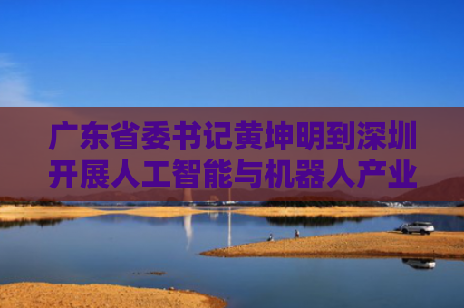 广东省委书记黄坤明到深圳开展人工智能与机器人产业专题调研