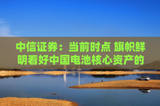 中信证券：当前时点 旗帜鲜明看好中国电池核心资产的配置价值