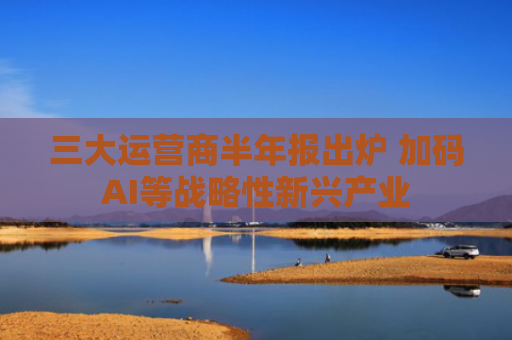 三大运营商半年报出炉 加码AI等战略性新兴产业