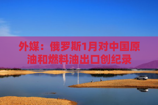 外媒：俄罗斯1月对中国原油和燃料油出口创纪录