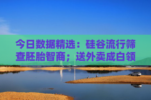 今日数据精选：硅谷流行筛查胚胎智商；送外卖成白领减肥解压新方式