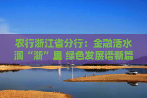 农行浙江省分行：金融活水润“浙”里 绿色发展谱新篇