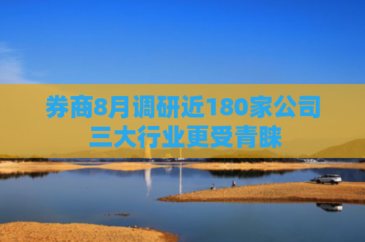 券商8月调研近180家公司 三大行业更受青睐