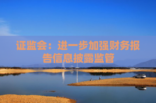 证监会：进一步加强财务报告信息披露监管