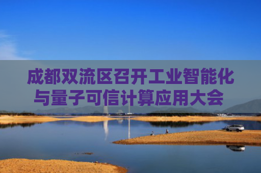 成都双流区召开工业智能化与量子可信计算应用大会 校企共建人工智能联合实验室落地揭牌