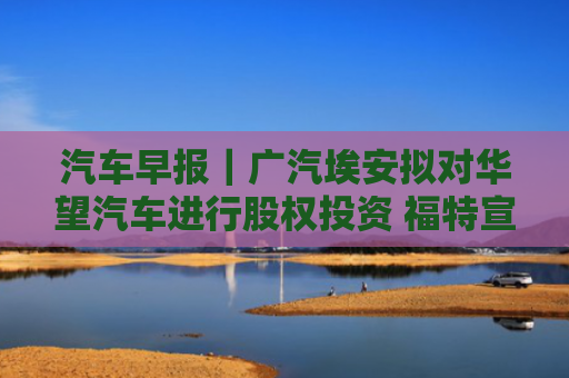 汽车早报｜广汽埃安拟对华望汽车进行股权投资 福特宣布在美投资50亿美元