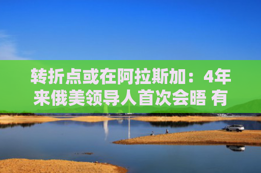 转折点或在阿拉斯加：4年来俄美领导人首次会晤 有哪些看点？