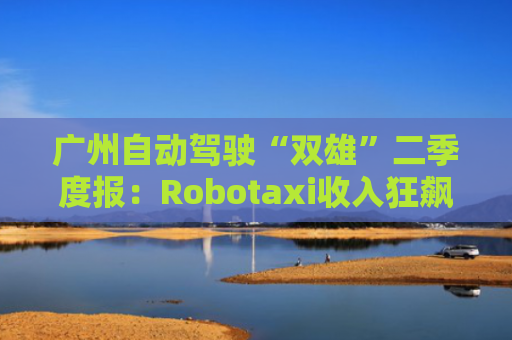 广州自动驾驶“双雄”二季度报：Robotaxi收入狂飙 中东是下一个必争之地
