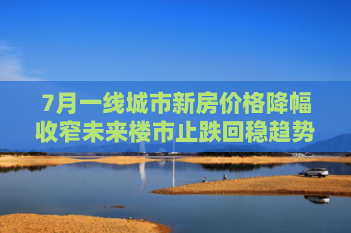 7月一线城市新房价格降幅收窄未来楼市止跌回稳趋势不变