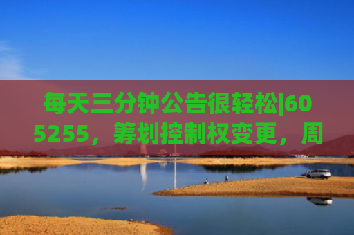 每天三分钟公告很轻松|605255，筹划控制权变更，周五停牌；芯海科技和顺灏股份拟筹划发行H股股票并在香港联交所上市