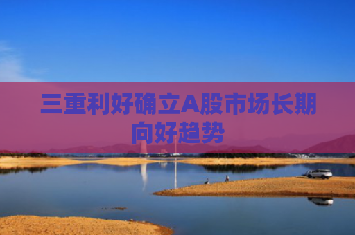 三重利好确立A股市场长期向好趋势