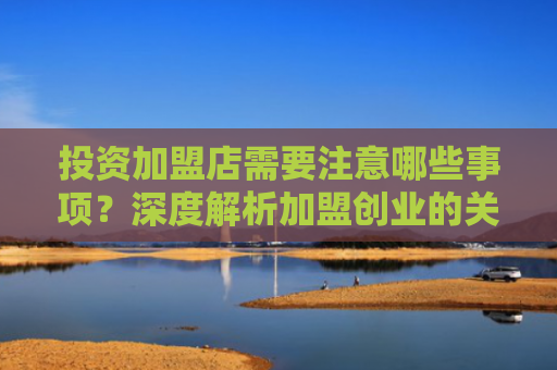 投资加盟店需要注意哪些事项？深度解析加盟创业的关键点