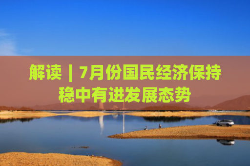 解读∣7月份国民经济保持稳中有进发展态势