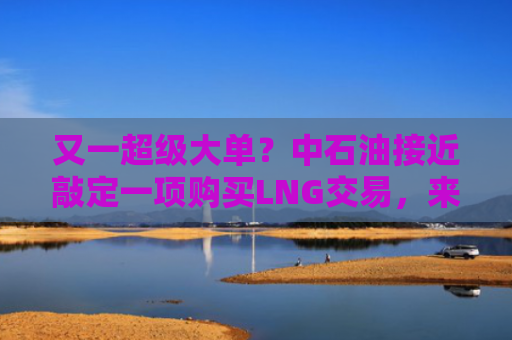 又一超级大单？中石油接近敲定一项购买LNG交易，来自卡塔尔能源公司