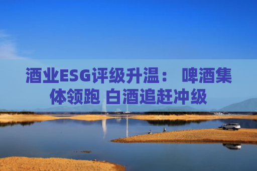 酒业ESG评级升温： 啤酒集体领跑 白酒追赶冲级