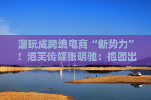 潮玩成跨境电商“新势力” ！泡芙传媒张明驰：抱团出海是应对不确定性的关键路径