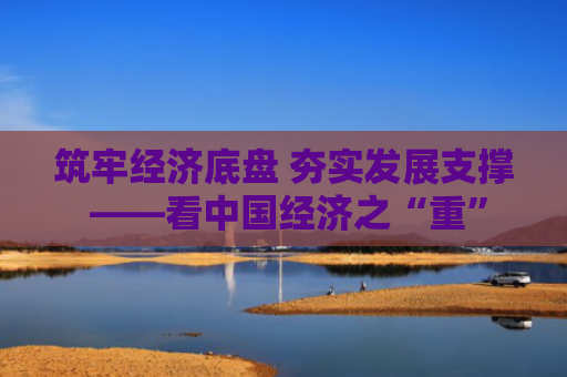 筑牢经济底盘 夯实发展支撑 ——看中国经济之“重”