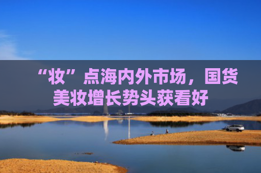 “妆”点海内外市场，国货美妆增长势头获看好