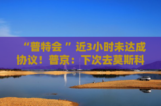 “普特会 ”近3小时未达成协议！普京：下次去莫斯科吧！