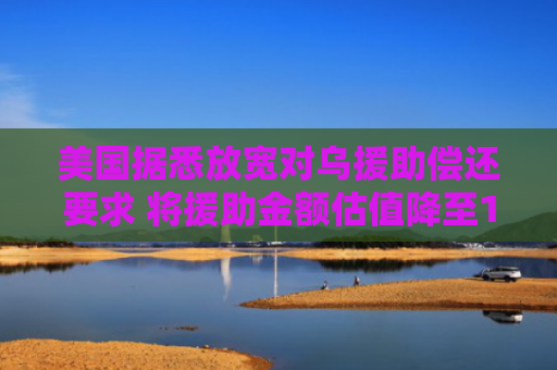 美国据悉放宽对乌援助偿还要求 将援助金额估值降至1000亿美元