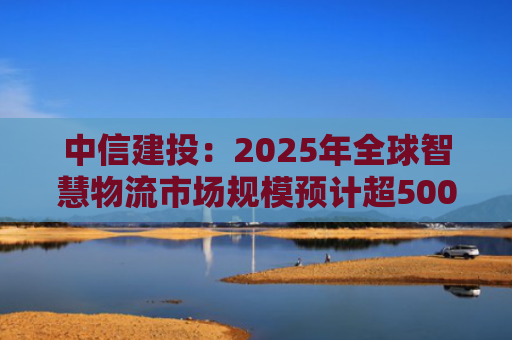 中信建投：2025年全球智慧物流市场规模预计超5000亿元