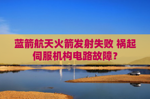 蓝箭航天火箭发射失败 祸起伺服机构电路故障？