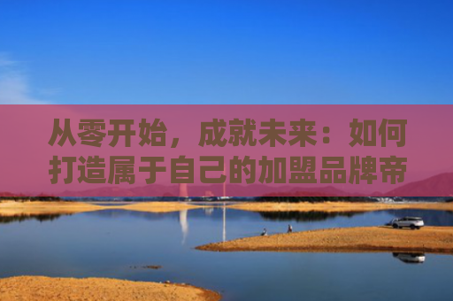 从零开始，成就未来：如何打造属于自己的加盟品牌帝国
