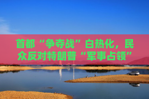 首都“争夺战”白热化，民众反对特朗普“军事占领”华盛顿