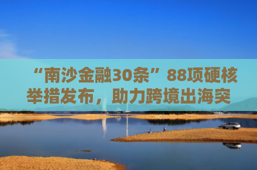 “南沙金融30条”88项硬核举措发布，助力跨境出海突围