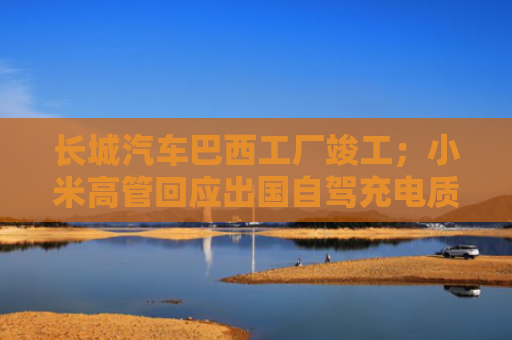 长城汽车巴西工厂竣工；小米高管回应出国自驾充电质疑丨汽车早参