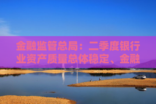 金融监管总局：二季度银行业资产质量总体稳定、金融服务持续加强