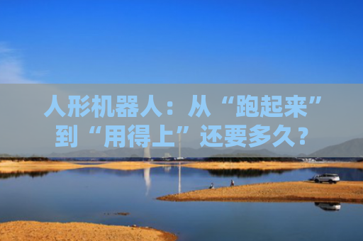 人形机器人：从“跑起来”到“用得上”还要多久？