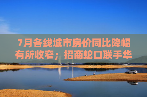 7月各线城市房价同比降幅有所收窄；招商蛇口联手华润置地86亿元深圳拿地｜房产早参