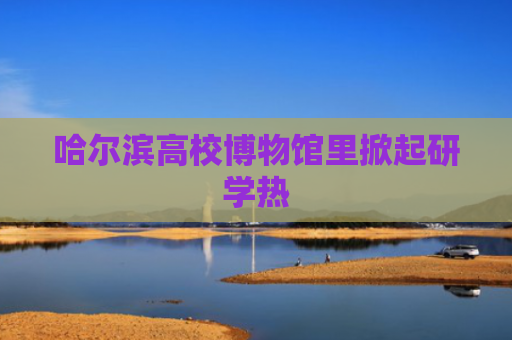 哈尔滨高校博物馆里掀起研学热