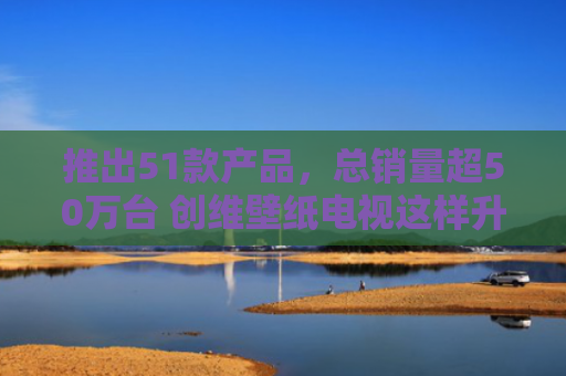 推出51款产品，总销量超50万台 创维壁纸电视这样升级破圈
