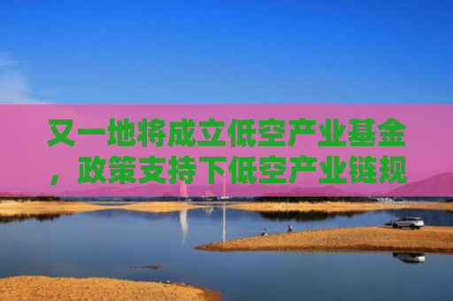 又一地将成立低空产业基金，政策支持下低空产业链规模化发展态势渐显