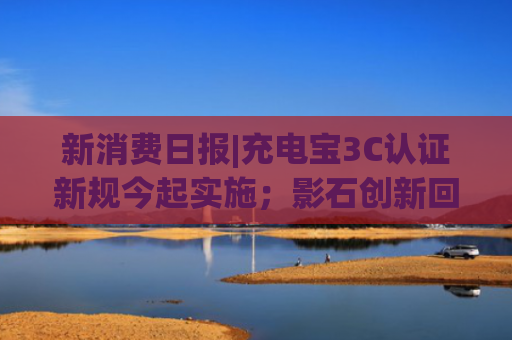 新消费日报|充电宝3C认证新规今起实施；影石创新回应给员工下“现金红包雨”