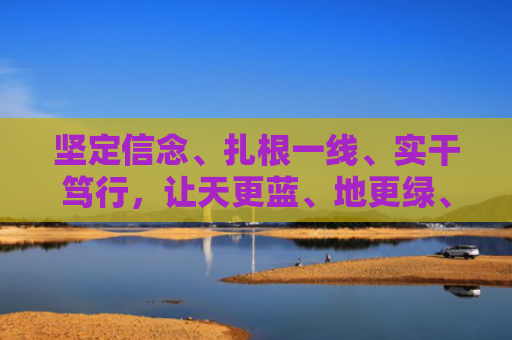 坚定信念、扎根一线、实干笃行，让天更蓝、地更绿、水更清 新时代青年畅谈投身生态环保事业（青年圆桌）