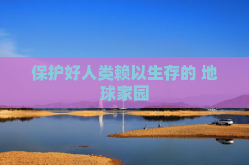 保护好人类赖以生存的 地球家园