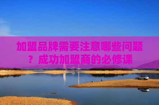 加盟品牌需要注意哪些问题？成功加盟商的必修课
