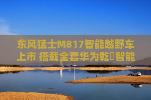 东风猛士M817智能越野车上市 搭载全套华为乾崑智能汽车解决方案