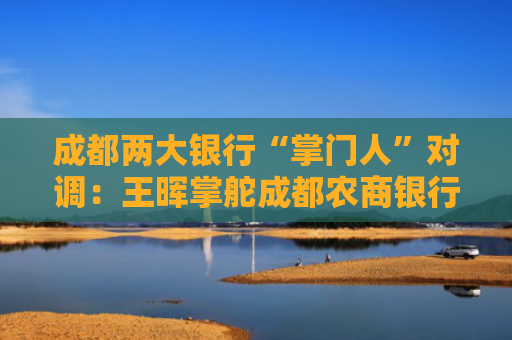 成都两大银行“掌门人”对调：王晖掌舵成都农商银行 黄建军回归成都银行