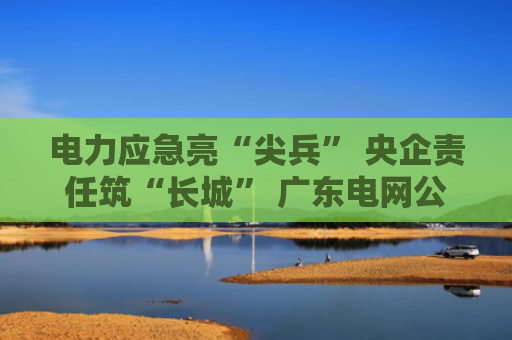 电力应急亮“尖兵” 央企责任筑“长城” 广东电网公司举办2025年“国企开放日”活动