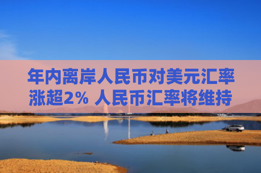年内离岸人民币对美元汇率涨超2% 人民币汇率将维持双向波动格局