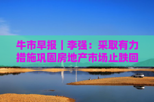牛市早报｜李强：采取有力措施巩固房地产市场止跌回稳态势