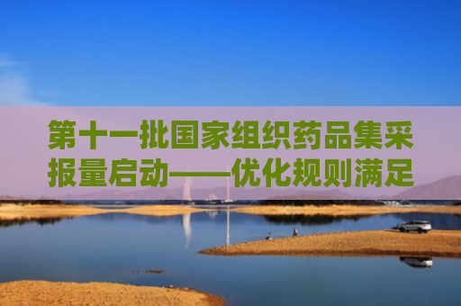第十一批国家组织药品集采报量启动——优化规则满足群众多元用药需求