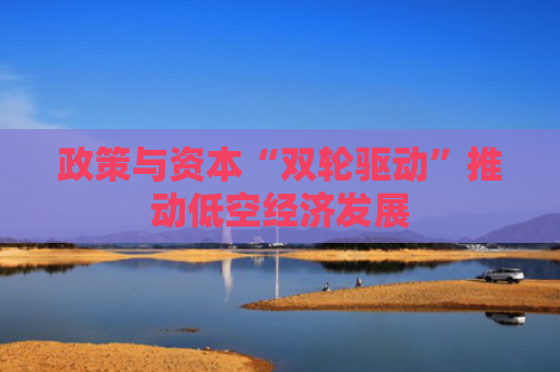 政策与资本“双轮驱动”推动低空经济发展