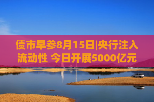 债市早参8月15日|央行注入流动性 今日开展5000亿元买断式逆回购；港资房企路劲宣布债务违约