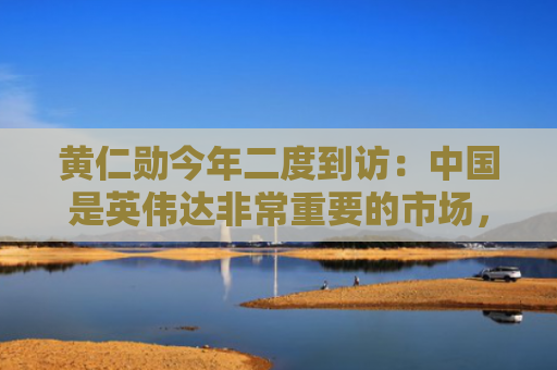 黄仁勋今年二度到访：中国是英伟达非常重要的市场，希望继续合作